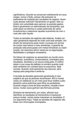 significativos. Quando se conservam estritamente em seus
cargos, nunca o farão, porque não possuem os
parâmetros de medição dos resultados do negócio. Quem
cuida dessas métricas? Geralmente um gestor, líder ou
diretor com autoridade para aprovar os grandes gastos.
Este é geralmente um administrador da companhia, que
pode pesar os retornos e custos potenciais de vários
investimentos e selecionar aqueles suscetíveis de criar o
mais alto valor líquido.

Todas as decisões de negócios são relativas. Avaliar um
valor geralmente depende de onde você está sentado. Um
diretor de treinamento pode medir o sucesso em termos
de custos mais baixos e mais workshops. A gerente de
produção está preocupada com metas trimestrais ou maior
receita. Um executivo sênior centra-se na organização,
flexibilidade e vantagem competitiva.

Os líderes de negócios se apresentam ao mundo como
confiantes, autoritários, conservadores, orientados para
resultados, decididos e um pouco antiquados. É melhor
deixar a sua roupa de palhaço no armário quando você
está vendendo um conceito para os executivos. Seja
conciso. Quando você apresentar seu discurso, abra
espaço para perguntas e sente-se.

A tomada de decisões gerenciais geralmente é mais
subjetiva do que as pessoas reconhecem. ROI é muitas
vezes um obstáculo ou um meio para focar análise custo-
benefício como preliminar para filtrar os perdedores.
Quando chega a hora de fazer escolhas, intuição e bom
senso, muitas vezes ganham das fórmulas prontas.

Diretores de treinamento, por vezes, afirmam que
identificar os resultados do treinamento é impossível,
porque muitas outras coisas mascaram os resultados. É
um argumento fraco. Todas as decisões de negócios são
feitas com informações incompletas.
 