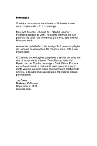 Introdução

Você é a pessoa mais importante no Universo, assim
como todo mundo. - E. e. cummings

Meu livro anterior, O Grupo de Trabalho Smarter
Fieldbook: Edição de 2011, foi escrito em mais de 400
páginas. Se você não tem tempo para lê-lo, este livro foi
feito para você.

A essência do trabalho mais inteligente é uma compilação
do Caderno de Anotações. Se menos é mais, este é um
livro melhor.

O Caderno de Anotações compilado e escrito por cada um
dos diretores de da Internet Time Aliance, Jane Hart,
Harold Jarche, Charles Jennings e Clark Quinn. Embora
eu tenha eliminado a maioria de suas palavras a partir
deste volume, os cinco estão continuamente colaborando
entre si, e desta forma suas ideias e impressões digitais
permanecem.

Jay Cross
Berkeley, California
September 7, 2011
jaycross.com
 