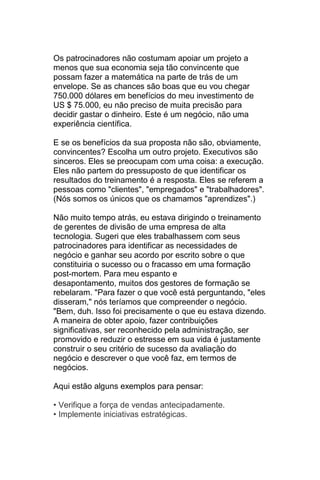 Os patrocinadores não costumam apoiar um projeto a
menos que sua economia seja tão convincente que
possam fazer a matemática na parte de trás de um
envelope. Se as chances são boas que eu vou chegar
750.000 dólares em benefícios do meu investimento de
US $ 75.000, eu não preciso de muita precisão para
decidir gastar o dinheiro. Este é um negócio, não uma
experiência científica.

E se os benefícios da sua proposta não são, obviamente,
convincentes? Escolha um outro projeto. Executivos são
sinceros. Eles se preocupam com uma coisa: a execução.
Eles não partem do pressuposto de que identificar os
resultados do treinamento é a resposta. Eles se referem a
pessoas como "clientes", "empregados" e "trabalhadores".
(Nós somos os únicos que os chamamos "aprendizes".)

Não muito tempo atrás, eu estava dirigindo o treinamento
de gerentes de divisão de uma empresa de alta
tecnologia. Sugeri que eles trabalhassem com seus
patrocinadores para identificar as necessidades de
negócio e ganhar seu acordo por escrito sobre o que
constituiria o sucesso ou o fracasso em uma formação
post-mortem. Para meu espanto e
desapontamento, muitos dos gestores de formação se
rebelaram. "Para fazer o que você está perguntando, "eles
disseram," nós teríamos que compreender o negócio.
"Bem, duh. Isso foi precisamente o que eu estava dizendo.
A maneira de obter apoio, fazer contribuições
significativas, ser reconhecido pela administração, ser
promovido e reduzir o estresse em sua vida é justamente
construir o seu critério de sucesso da avaliação do
negócio e descrever o que você faz, em termos de
negócios.

Aqui estão alguns exemplos para pensar:

• Verifique a força de vendas antecipadamente.
• Implemente iniciativas estratégicas.
 