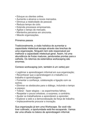 • Eduque os clientes online.
• Aumente o alcance a novos mercados.
• Diminua a rotatividade de pessoal.
• Reduza tempo de ciclo.
• Estenda processos empresariais.
• Agilize o tempo de mercado.
• Mantenha parceiros em sincronia.
• Mescle organizações.

Primeiros passos

Tradicionalmente, a visão holística de aumentar a
capacidade intelectual escapa através das brechas de
uma organização. Ninguém tem sido responsável por
melhorar a capacidade intelectual geral. Assim, há uma
abundância de frutas maduras, penduradas prontas para a
colheita. Os retornos da sistemática workscaping são
enormes.

Comece workscaping (sim, também é um verbo) por:

• Legitimar a aprendizagem informal em sua organização;
• Reconhecer que a aprendizagem é o trabalho e o
trabalho é aprendizagem;
• Fomentar a confiança, colaboração e ligação com os
outros;
• Eliminar os obstáculos para o diálogo, incluindo o tempo
e espaço;
• Tolerar - fazer elogios – os experimentos falhos;
• Respeitar o pouco ortodoxo, a surpresa, o contrário;
• Ajudar os trabalhadores a aprenderem a aprender;
• Explorar a web e a democratização da força de trabalho;
• Implacavelmente procurar a inovação.

Sua organização já tem uma Workscape. Se você não
tiver cultivado, a oportunidade está lhe escapando. Vamos
dar uma olhada no básico de aprendizagem informal.
 