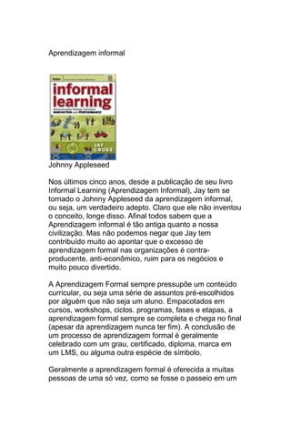 Aprendizagem informal




Johnny Appleseed

Nos últimos cinco anos, desde a publicação de seu livro
Informal Learning (Aprendizagem Informal), Jay tem se
tornado o Johnny Appleseed da aprendizagem informal,
ou seja, um verdadeiro adepto. Claro que ele não inventou
o conceito, longe disso. Afinal todos sabem que a
Aprendizagem informal é tão antiga quanto a nossa
civilização. Mas não podemos negar que Jay tem
contribuído muito ao apontar que o excesso de
aprendizagem formal nas organizações é contra-
producente, anti-econômico, ruim para os negócios e
muito pouco divertido.

A Aprendizagem Formal sempre pressupõe um conteúdo
curricular, ou seja uma série de assuntos pré-escolhidos
por alguém que não seja um aluno. Empacotados em
cursos, workshops, ciclos. programas, fases e etapas, a
aprendizagem formal sempre se completa e chega no final
(apesar da aprendizagem nunca ter fim). A conclusão de
um processo de aprendizagem formal é geralmente
celebrado com um grau, certificado, diploma, marca em
um LMS, ou alguma outra espécie de símbolo.

Geralmente a aprendizagem formal é oferecida a muitas
pessoas de uma só vez, como se fosse o passeio em um
 