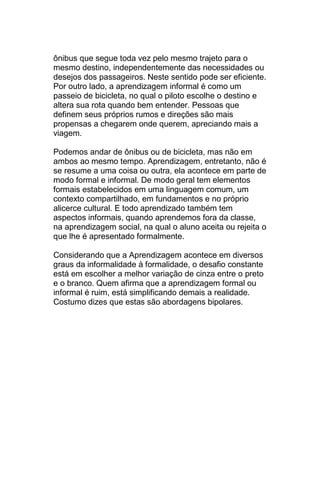 ônibus que segue toda vez pelo mesmo trajeto para o
mesmo destino, independentemente das necessidades ou
desejos dos passageiros. Neste sentido pode ser eficiente.
Por outro lado, a aprendizagem informal é como um
passeio de bicicleta, no qual o piloto escolhe o destino e
altera sua rota quando bem entender. Pessoas que
definem seus próprios rumos e direções são mais
propensas a chegarem onde querem, apreciando mais a
viagem.

Podemos andar de ônibus ou de bicicleta, mas não em
ambos ao mesmo tempo. Aprendizagem, entretanto, não é
se resume a uma coisa ou outra, ela acontece em parte de
modo formal e informal. De modo geral tem elementos
formais estabelecidos em uma linguagem comum, um
contexto compartilhado, em fundamentos e no próprio
alicerce cultural. E todo aprendizado também tem
aspectos informais, quando aprendemos fora da classe,
na aprendizagem social, na qual o aluno aceita ou rejeita o
que lhe é apresentado formalmente.

Considerando que a Aprendizagem acontece em diversos
graus da informalidade à formalidade, o desafio constante
está em escolher a melhor variação de cinza entre o preto
e o branco. Quem afirma que a aprendizagem formal ou
informal é ruim, está simplificando demais a realidade.
Costumo dizes que estas são abordagens bipolares.
 