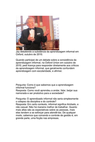 Jay debatendo a substância da aprendizagem informal em
Oxford, outubro de 2010.

Quando participei de um debate sobre a consistência da
aprendizagem informal, na Oxford Union em outubro de
2010, pedi licença para responder diretamente aos críticos
da aprendizagem informal, que geralmente confundem
aprendizagem com escolaridade, e afirmei:




Pergunta: Como é que sabemos que a aprendizagem
informal funciona?
Resposta: Como você aprendeu a andar, falar, beijar sua
namorada e ser produtivo para a sociedade?

Pergunta: O aprendizado informal não seria simplesmente
o colapso da disciplina e do controle?
Resposta: Em certo contexto, informal significa ilimitado, e
não casual. Não há maneira melhor de trabalhar. Quanto
mais altas são as expectativas sobre as pessoas, mais
elas tendem a se esforçar para atendê-las. De qualquer
modo, sabemos que comando e controle de gestão é, em
grande parte, uma ficção nas empresas.
 