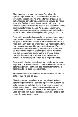 Aliás, isso é o que está por trás do "paradoxo de
aprendizagem informal," o fato de que as empresas
investem pesadamente no ensino formal, enquanto os
trabalhadores aprendem principalmente através de meios
informais. Todo treinamento corporativo é focado nos
novatos, como se fosse uma escola, e as escolas de modo
geral subestimam os alunos. As áreas de treinamento
muitas vezes negligenciam as pessoas mais experientes,
justamente os responsáveis pela maior geração de lucro.

Num certo momento do passado, as pessoas eram pagas
para seguir instruções. Achamos que poderíamos treiná-
los para fazerem seus trabalhos. Hoje em dia o trabalho é
mais como um teatro de improvisos. Os trabalhadores têm
que resolver novos problemas constantemente. Eles
enfrentam situações que ninguém encontrou antes. Não
se dão ao luxo de poder esperar para serem treinados,
tem que resolver tudo aqui e agora. E então a única
maneira de manter-se a frente é aprendendo por si
mesmo. A Aprendizagem tornou-se o próprio trabalho.

Designers instrucionais costumavam projetar programas.
Hoje elas precisam investir na construção de ambientes de
aprendizagem que permitam aos trabalhadores tomar o
aprendizado em suas próprias mãos.

Trabalhadores inevitavelmente aprendem mais na sala de
café do que na sala de aula.

Eles descobrem como fazer o seu trabalho através da
aprendizagem informal - pedindo a pessoa no cubículo ao
lado, através da tentativa e erro, chamando a central de
ajuda, trabalhando com pessoas que conhecem, e
juntando-se a conversas. Esta é a aprendizagem natural:
você aprende com outras pessoas, assim que precisa ser
capaz de fazer alguma coisa.
 