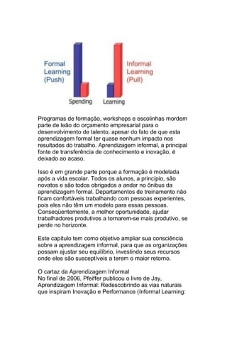 Programas de formação, workshops e escolinhas mordem
parte de leão do orçamento empresarial para o
desenvolvimento de talento, apesar do fato de que esta
aprendizagem formal ter quase nenhum impacto nos
resultados do trabalho. Aprendizagem informal, a principal
fonte de transferência de conhecimento e inovação, é
deixado ao acaso.

Isso é em grande parte porque a formação é modelada
após a vida escolar. Todos os alunos, a princípio, são
novatos e são todos obrigados a andar no ônibus da
aprendizagem formal. Departamentos de treinamento não
ficam confortáveis trabalhando com pessoas experientes,
pois eles não têm um modelo para essas pessoas.
Conseqüentemente, a melhor oportunidade, ajudar
trabalhadores produtivos a tornarem-se mais produtivo, se
perde no horizonte.

Este capítulo tem como objetivo ampliar sua consciência
sobre a aprendizagem informal, para que as organizações
possam ajustar seu equilíbrio, investindo seus recursos
onde eles são susceptíveis a terem o maior retorno.

O cartaz da Aprendizagem Informal
No final de 2006, Pfeiffer publicou o livro de Jay,
Aprendizagem Informal: Redescobrindo as vias naturais
que inspiram Inovação e Performance (Informal Learning:
 