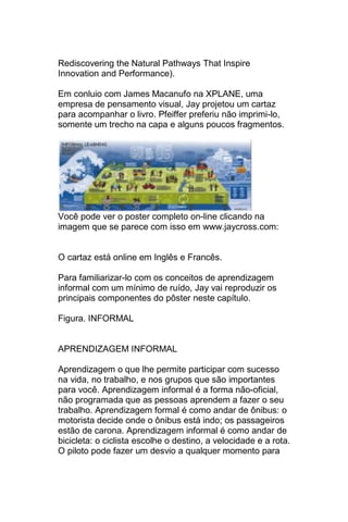 Rediscovering the Natural Pathways That Inspire
Innovation and Performance).

Em conluio com James Macanufo na XPLANE, uma
empresa de pensamento visual, Jay projetou um cartaz
para acompanhar o livro. Pfeiffer preferiu não imprimi-lo,
somente um trecho na capa e alguns poucos fragmentos.




Você pode ver o poster completo on-line clicando na
imagem que se parece com isso em www.jaycross.com:


O cartaz está online em Inglês e Francês.

Para familiarizar-lo com os conceitos de aprendizagem
informal com um mínimo de ruído, Jay vai reproduzir os
principais componentes do pôster neste capítulo.

Figura. INFORMAL


APRENDIZAGEM INFORMAL

Aprendizagem o que lhe permite participar com sucesso
na vida, no trabalho, e nos grupos que são importantes
para você. Aprendizagem informal é a forma não-oficial,
não programada que as pessoas aprendem a fazer o seu
trabalho. Aprendizagem formal é como andar de ônibus: o
motorista decide onde o ônibus está indo; os passageiros
estão de carona. Aprendizagem informal é como andar de
bicicleta: o ciclista escolhe o destino, a velocidade e a rota.
O piloto pode fazer um desvio a qualquer momento para
 