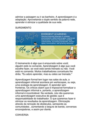 admirar a paisagem ou ir ao banheiro. A aprendizagem é a
adaptação. Aproveitando o duplo sentido da palavra rede,
aprender é otimizar a qualidade de sua rede.

SURGIMENTO




O treinamento é algo que é empurrado sobre você;
alguém está no comando. Aprendizagem é algo que você
escolhe fazer, se você está sendo treinado ou não. Você
está no comando. Muitos trabalhadores conceituais lhe
dirão, "Eu adoro aprender, mas eu odeio ser treinado."

Aprendizagem formal tem lugar nas salas de aula, a
aprendizagem informal acontece em workscapes, ou seja,
uma ecologia da aprendizagem. É aprender sem
fronteiras. Os críticos dizem que é impossível formalizar a
aprendizagem informal e, portanto, a aprendizagem
informal é incontrolável. Na verdade, nós não queremos
uma aprendizagem executiva de gestão; que é
responsabilidade do trabalhador. O que queremos fazer é
otimizar os resultados da aprendizagem. Otimização
através da remoção de obstáculos, semeando as
comunidades , aumentando a largura de banda, conversas
encorajadoras, e assim por diante.

CONVERSA
 