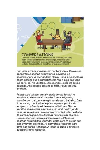 Conversas criam e transmitem conhecimento. Conversas
frequentes e abertas aumentam a inovação e a
aprendizagem. A escolaridade plantou uma falsa noção na
nossa cabeça que a aprendizagem real é algo que você
faz por si só. Na verdade, aprendemos coisas de outras
pessoas. As pessoas gostam de falar. Reuní-las traz
emoção.

As pessoas passam a maior parte de seu tempo no
trabalho ou em casa. O trabalho é uma exigência,
pressão, corrida com o relógio para fazer o trabalho. Casa
é um espaço confortável e privado para a partilha de
tempo com a família e interesses individuais. Nem o
trabalho nem a casa, um Café é um local neutro, onde
pessoas se reúnem para oferecer hospitalidade, desfrutar
de camaradagem onde diversas perspectivas são bem-
vindas, e ter conversas significativas. Na Pfizer, as
pessoas estavam tão educadas umas com as outras que
elas evitavam polêmica. As conversas recuaram para
atrás das portas fechadas. A todos foi dado o direito de
questionar uma resposta.
 