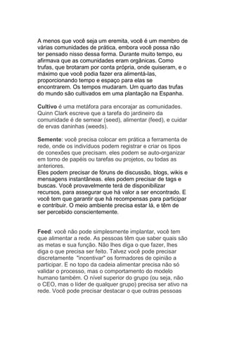 A menos que você seja um eremita, você é um membro de
várias comunidades de prática, embora você possa não
ter pensado nisso dessa forma. Durante muito tempo, eu
afirmava que as comunidades eram orgânicas. Como
trufas, que brotaram por conta própria, onde quiseram, e o
máximo que você podia fazer era alimentá-las,
proporcionando tempo e espaço para elas se
encontrarem. Os tempos mudaram. Um quarto das trufas
do mundo são cultivados em uma plantação na Espanha.

Cultivo é uma metáfora para encorajar as comunidades.
Quinn Clark escreve que a tarefa do jardineiro da
comunidade é de semear (seed), alimentar (feed), e cuidar
de ervas daninhas (weeds).

Semente: você precisa colocar em prática a ferramenta de
rede, onde os indivíduos podem registrar e criar os tipos
de conexões que precisam. eles podem se auto-organizar
em torno de papéis ou tarefas ou projetos, ou todas as
anteriores.
Eles podem precisar de fóruns de discussão, blogs, wikis e
mensagens instantâneas. eles podem precisar de tags e
buscas. Você provavelmente terá de disponibilizar
recursos, para assegurar que há valor a ser encontrado. E
você tem que garantir que há recompensas para participar
e contribuir. O meio ambiente precisa estar lá, e têm de
ser percebido conscientemente.


Feed: você não pode simplesmente implantar, você tem
que alimentar a rede. As pessoas têm que saber quais são
as metas e sua função. Não lhes diga o que fazer, lhes
diga o que precisa ser feito. Talvez você pode precisar
discretamente "incentivar" os formadores de opinião a
participar. E no topo da cadeia alimentar precisa não só
validar o processo, mas o comportamento do modelo
humano também. O nível superior do grupo (ou seja, não
o CEO, mas o líder de qualquer grupo) precisa ser ativo na
rede. Você pode precisar destacar o que outras pessoas
 