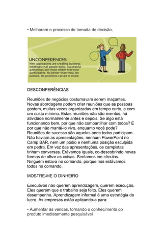 • Melhoram o processo de tomada de decisão.




DESCONFERÊNCIAS

Reuniões de negócios costumavam serem maçantes.
Novas abordagens podem criar reuniões que as pessoas
gostem, muitas vezes organizadas em tempo curto, e com
um custo mínimo. Estas reuniões não são eventos, há
atividade normalmente antes e depois. Se algo está
funcionando bem, por que não compartilhar com todos? E
por que não mantê-lo vivo, enquanto você pode?
Reuniões de sucesso são aquelas onde todos participam.
Não haviam as apresentações, nenhum PowerPoint no
Camp BAR, nem um pódio e nenhuma posição esculpida
em pedra. Em vez das apresentações, os campistas
tinham conversas. Erávamos iguais, co-descobrindo novas
formas de olhar as coisas. Sentamos em círculos.
Ninguém estava no comando, porque nós estávamos
todos no comando.

MOSTRE-ME O DINHEIRO

Executivos não querem aprendizagem, querem execução.
Eles querem que o trabalho seja feito. Eles querem
desempenho. Aprendizagem informal é uma estratégia de
lucro. As empresas estão aplicando-a para:

• Aumentar as vendas, tornando o conhecimento do
produto imediatamente pesquisável
 