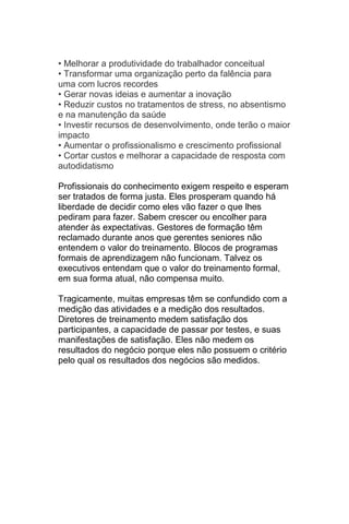 • Melhorar a produtividade do trabalhador conceitual
• Transformar uma organização perto da falência para
uma com lucros recordes
• Gerar novas ideias e aumentar a inovação
• Reduzir custos no tratamentos de stress, no absentismo
e na manutenção da saúde
• Investir recursos de desenvolvimento, onde terão o maior
impacto
• Aumentar o profissionalismo e crescimento profissional
• Cortar custos e melhorar a capacidade de resposta com
autodidatismo

Profissionais do conhecimento exigem respeito e esperam
ser tratados de forma justa. Eles prosperam quando há
liberdade de decidir como eles vão fazer o que lhes
pediram para fazer. Sabem crescer ou encolher para
atender às expectativas. Gestores de formação têm
reclamado durante anos que gerentes seniores não
entendem o valor do treinamento. Blocos de programas
formais de aprendizagem não funcionam. Talvez os
executivos entendam que o valor do treinamento formal,
em sua forma atual, não compensa muito.

Tragicamente, muitas empresas têm se confundido com a
medição das atividades e a medição dos resultados.
Diretores de treinamento medem satisfação dos
participantes, a capacidade de passar por testes, e suas
manifestações de satisfação. Eles não medem os
resultados do negócio porque eles não possuem o critério
pelo qual os resultados dos negócios são medidos.
 