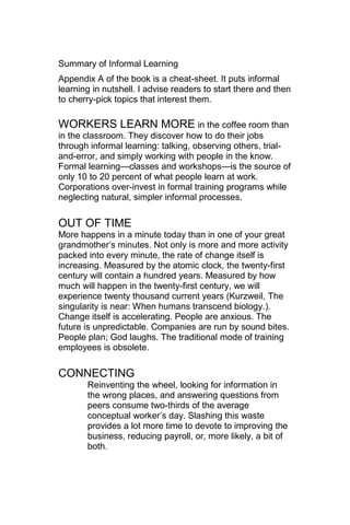 Summary of Informal Learning
Appendix A of the book is a cheat-sheet. It puts informal
learning in nutshell. I advise readers to start there and then
to cherry-pick topics that interest them.

WORKERS LEARN MORE in the coffee room than
in the classroom. They discover how to do their jobs
through informal learning: talking, observing others, trial-
and-error, and simply working with people in the know.
Formal learning—classes and workshops—is the source of
only 10 to 20 percent of what people learn at work.
Corporations over-invest in formal training programs while
neglecting natural, simpler informal processes.

OUT OF TIME
More happens in a minute today than in one of your great
grandmother‘s minutes. Not only is more and more activity
packed into every minute, the rate of change itself is
increasing. Measured by the atomic clock, the twenty-first
century will contain a hundred years. Measured by how
much will happen in the twenty-first century, we will
experience twenty thousand current years (Kurzweil, The
singularity is near: When humans transcend biology.).
Change itself is accelerating. People are anxious. The
future is unpredictable. Companies are run by sound bites.
People plan; God laughs. The traditional mode of training
employees is obsolete.

CONNECTING
       Reinventing the wheel, looking for information in
       the wrong places, and answering questions from
       peers consume two-thirds of the average
       conceptual worker‘s day. Slashing this waste
       provides a lot more time to devote to improving the
       business, reducing payroll, or, more likely, a bit of
       both.
 