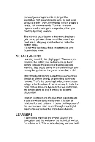 Knowledge management is no longer the
    intellectual high ground it once was, by and large
    because it didn‘t work. Knowledge lives in people‘s
    heads, not in mere words. You can no more
    capture true knowledge in a repository than you
    can trap lightning in a box.

    The informal organization is how most business
    gets done, yet executives miss it because they
    can‘t see it. Mapping social networks make the
    pattern clear.
    It‘s not who you know that‘s important; it‘s who
    those others know.

META-LEARNING
    Learning is a skill, like playing golf. The more you
    practice, the better your performance is, but if
    golfers followed the pattern of businesspeople
    learning, they would arrive for a match without ever
    having thought about the game or touched a club.

    Many traditional training departments concentrate
    almost all of their energy on providing training to
    novices. That‘s like providing kindergarten classes
    to high school students to save money. In truth, the
    more mature learners, typically the top performers,
    are simply going to skip it entirely or become
    disgruntled.

    Intuition is often more effective than logic because
    it calls on whole-body intelligence. It is born of
    relationships and patterns. It draws on the power of
    the unconscious mind to sort through meaningful
    experience as well as the immediate situation.

LEARNERS
    If something improves the overall value of the
    ecosystem and the welfare of the individual worker,
    I‘m in favor of it. This includes helping workers build
 