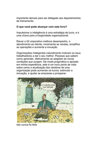 importante demais para ser delegado aos departamentos
de treinamento.

O que você pode alcançar com este livro?

Impulsionar a inteligência é uma estratégia de lucro, e é
uma chave para a longevidade organizacional.

Elevar o QI corporativo melhora desempenho, o
atendimento ao cliente, incrementa as vendas, simplifica
as operações e aumenta a inovação.

Organizações inteligentes naturalmente motivam os seus
trabalhadores a dar o seu melhor. Pessoas que sabem
como aprender, efetivamente se adaptam às novas
condições que surgem. De modo pragmático e apoiado
em minha experiência, este é um novo ponto de vista
sobre como a atualização dos cérebros de uma
organização pode aumentar os lucros, estimular a
inovação, e ajudar as empresas a prosperar.




Isto nunca foi feito
 