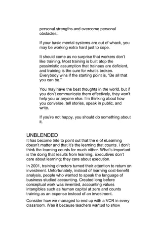 personal strengths and overcome personal
       obstacles.

       If your basic mental systems are out of whack, you
       may be working extra hard just to cope.

       It should come as no surprise that workers don‘t
       like training. Most training is built atop the
       pessimistic assumption that trainees are deficient,
       and training is the cure for what‘s broken.
       Everybody wins if the starting point is, ―Be all that
       you can be.‖

       You may have the best thoughts in the world, but if
       you don‘t communicate them effectively, they won‘t
       help you or anyone else. I‘m thinking about how
       you converse, tell stories, speak in public, and
       write.

       If you‘re not happy, you should do something about
       it.


UNBLENDED
It has become trite to point out that the e of eLearning
doesn‘t matter and that it‘s the learning that counts. I don‘t
think the learning counts for much either. What‘s important
is the doing that results from learning. Executives don‘t
care about learning; they care about execution.
In 2001, training directors turned their attention to return on
investment. Unfortunately, instead of learning cost-benefit
analysis, people who wanted to speak the language of
business studied accounting. Created long before
conceptual work was invented, accounting values
intangibles such as human capital at zero and counts
training as an expense instead of an investment.
Consider how we managed to end up with a VCR in every
classroom. Was it because teachers wanted to show
 