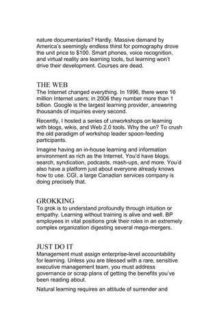 nature documentaries? Hardly. Massive demand by
America‘s seemingly endless thirst for pornography drove
the unit price to $100. Smart phones, voice recognition,
and virtual reality are learning tools, but learning won‘t
drive their development. Courses are dead.


THE WEB
The Internet changed everything. In 1996, there were 16
million Internet users; in 2006 they number more than 1
billion. Google is the largest learning provider, answering
thousands of inquiries every second.
Recently, I hosted a series of unworkshops on learning
with blogs, wikis, and Web 2.0 tools. Why the un? To crush
the old paradigm of workshop leader spoon-feeding
participants.
Imagine having an in-house learning and information
environment as rich as the Internet. You‘d have blogs,
search, syndication, podcasts, mash-ups, and more. You‘d
also have a platform just about everyone already knows
how to use. CGI, a large Canadian services company is
doing precisely that.


GROKKING
To grok is to understand profoundly through intuition or
empathy. Learning without training is alive and well. BP
employees in vital positions grok their roles in an extremely
complex organization digesting several mega-mergers.


JUST DO IT
Management must assign enterprise-level accountability
for learning. Unless you are blessed with a rare, sensitive
executive management team, you must address
governance or scrap plans of getting the benefits you‘ve
been reading about.
Natural learning requires an attitude of surrender and
 