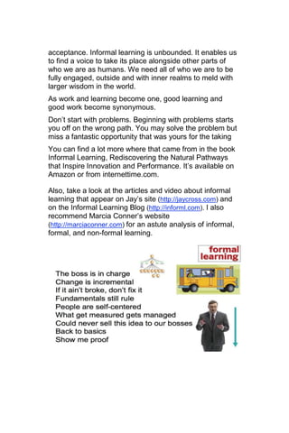 acceptance. Informal learning is unbounded. It enables us
to find a voice to take its place alongside other parts of
who we are as humans. We need all of who we are to be
fully engaged, outside and with inner realms to meld with
larger wisdom in the world.
As work and learning become one, good learning and
good work become synonymous.
Don‘t start with problems. Beginning with problems starts
you off on the wrong path. You may solve the problem but
miss a fantastic opportunity that was yours for the taking
You can find a lot more where that came from in the book
Informal Learning, Rediscovering the Natural Pathways
that Inspire Innovation and Performance. It‘s available on
Amazon or from internettime.com.

Also, take a look at the articles and video about informal
learning that appear on Jay‘s site (http://jaycross.com) and
on the Informal Learning Blog (http://informl.com). I also
recommend Marcia Conner‘s website
(http://marciaconner.com) for an astute analysis of informal,
formal, and non-formal learning.
 
