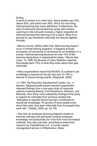finding.
A word of caution is in order here. Some studies say 70%,
others 80%, and some even 90%. Why? For one thing,
informal learning has many definitions. Furthermore, the
ratio of informal to formal learning varies with context.
Learning to ride a bicycle involves a higher proportion of
informal learning than learning to fly a plane. Most of us
learned to use chopsticks informally but learned algebra
formally.

• Marcia Conner (2005) writes that ―Most learning doesn‘t
occur in formal training programs. It happens through
processes not structured or sponsored by an employer or a
school. Informal learning accounts for over 75% of the
learning taking place in organizations today.‖ Marcia also
notes, ―In 1996, the Bureau of Labor Statistics reported
that people learn 70% of what they know about their jobs
informally.‖

• Many organizations report that 85-90% of a person‘s job
knowledge is learned on the job and only 10-15% is
learned in formal training events. (Raybould, 2000)

• In 1997, the Education Development Center, Inc., a
Newton, Massachusetts-based research organization,
released findings from a two-year study of corporate
cultures involving Boeing, Ford Electronics, Siemens, and
Motorola. One of the most noteworthy findings of the study
is support for estimates from previous studies that
―attempted to quantify formal training‘s contribution to
overall job knowledge: 70 percent of what people know
about their jobs, they learn informally from the people they
work with.‖ (Dobbs, 2000, pp. 52, 54)

• ―Not only do employee learning programs based on
informal methods and self-study increase employee
knowledge and productivity far more than more formalized
methods, they also cost less, according to preliminary
research by CapitalWorks LLC, a human capital
management service in Williamstown, Mass.
 