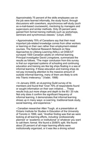 Approximately 75 percent of the skills employees use on
the job were learned informally, the study found, through
discussions with coworkers, asynchronous self-study (such
as e-mail-based coursework), mentoring by managers and
supervisors and similar methods. Only 25 percent were
gained from formal training methods such as workshops,
seminars and synchronous classes.‖ (Lloyd, 2000)

• Approximately 70% of Canadians say that their most
important job-related knowledge comes from other workers
or learning on their own rather than employment-related
courses. The National Research Network on New
Approaches to Lifelong Learning (NALL) at OISE/UT
surveyed 1500 Canadian adults on informal learning.
Principal investigator David Livingstone, summarized the
results as follows, ―The major conclusion from this survey
is that our organized systems of schooling and continuing
education and training are like big ships floating in a sea of
informal learning. If these education and training ships do
not pay increasing attention to the massive amount of
outside informal learning, many of them are likely to sink
into Titanic irrelevancy.‖ (Vader, 1998)

• In January 2005, an eLearning Guild survey of its
members and found that ―Over 70% of respondents found
or sought information on their own initiative…. These
results truly put more shape and depth to the 80 / 20 rule.
Not only does it confirm the significant frequency of
informal learning, it demonstrates that informal learning
shows up in many ways: e-Learning, traditional book study,
social learning, and experience.‖

• Canadian researcher Allen Tough, at a presentation at
Ontario Institute for Studies in Education of the University
of Toronto in 1999, said, ―Another finding was that we were
looking at all learning efforts, including ‗professionally
planned‘ or ‗academic or institutional‘ or whatever you want
to call them; formal. We found a 20/80% split. We found
about 20 percent of all major learning efforts were
institutionally organized, or it was like a driving school
 