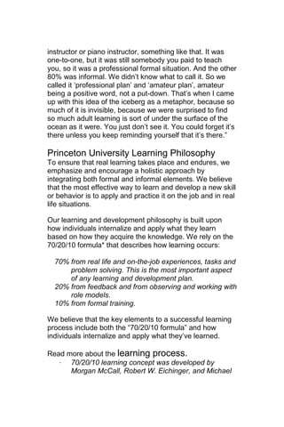 instructor or piano instructor, something like that. It was
one-to-one, but it was still somebody you paid to teach
you, so it was a professional formal situation. And the other
80% was informal. We didn‘t know what to call it. So we
called it ‗professional plan‘ and ‗amateur plan‘, amateur
being a positive word, not a put-down. That‘s when I came
up with this idea of the iceberg as a metaphor, because so
much of it is invisible, because we were surprised to find
so much adult learning is sort of under the surface of the
ocean as it were. You just don‘t see it. You could forget it‘s
there unless you keep reminding yourself that it‘s there.‖

Princeton University Learning Philosophy
To ensure that real learning takes place and endures, we
emphasize and encourage a holistic approach by
integrating both formal and informal elements. We believe
that the most effective way to learn and develop a new skill
or behavior is to apply and practice it on the job and in real
life situations.

Our learning and development philosophy is built upon
how individuals internalize and apply what they learn
based on how they acquire the knowledge. We rely on the
70/20/10 formula* that describes how learning occurs:

  70% from real life and on-the-job experiences, tasks and
      problem solving. This is the most important aspect
      of any learning and development plan.
  20% from feedback and from observing and working with
      role models.
  10% from formal training.

We believe that the key elements to a successful learning
process include both the ―70/20/10 formula‖ and how
individuals internalize and apply what they‘ve learned.

Read more about the learning process.
   ·  70/20/10 learning concept was developed by
      Morgan McCall, Robert W. Eichinger, and Michael
 