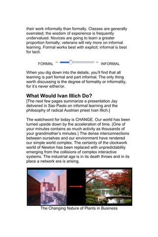 their work informally than formally. Classes are generally
overrated; the wisdom of experience is frequently
undervalued. Novices are going to learn a greater
proportion formally; veterans will rely more on informal
learning. Formal works best with explicit; informal is best
for tacit.

      FORMAL                               INFORMAL

When you dig down into the details, you‘ll find that all
learning is part formal and part informal. The only thing
worth discussing is the degree of formality or informality,
for it‘s never either/or.

What Would Ivan Illich Do?
[The next few pages summarize a presentation Jay
delivered in Sao Paolo on informal learning and the
philosophy of radical Austrian priest Ivan Illich.]

The watchword for today is CHANGE. Our world has been
turned upside down by the acceleration of time. (One of
your minutes contains as much activity as thousands of
your grandmother‘s minutes.) The dense interconnections
between ourselves and our environment have rendered
our simple world complex. The certainty of the clockwork
world of Newton has been replaced with unpredictability
emerging from the collisions of complex interactive
systems. The industrial age is in its death throes and in its
place a network era is arising.




        The Changing Nature of Plants in Business
 