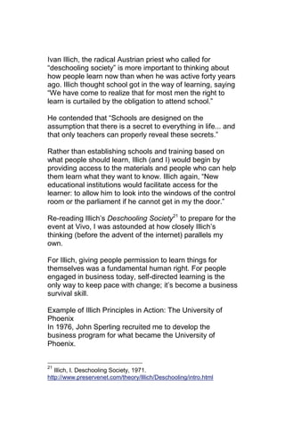 Ivan Illich, the radical Austrian priest who called for
―deschooling society‖ is more important to thinking about
how people learn now than when he was active forty years
ago. Illich thought school got in the way of learning, saying
―We have come to realize that for most men the right to
learn is curtailed by the obligation to attend school.‖

He contended that ―Schools are designed on the
assumption that there is a secret to everything in life... and
that only teachers can properly reveal these secrets.‖

Rather than establishing schools and training based on
what people should learn, Illich (and I) would begin by
providing access to the materials and people who can help
them learn what they want to know. Illich again, ―New
educational institutions would facilitate access for the
learner: to allow him to look into the windows of the control
room or the parliament if he cannot get in my the door.‖

Re-reading Illich‘s Deschooling Society21 to prepare for the
event at Vivo, I was astounded at how closely Illich‘s
thinking (before the advent of the internet) parallels my
own.

For Illich, giving people permission to learn things for
themselves was a fundamental human right. For people
engaged in business today, self-directed learning is the
only way to keep pace with change; it‘s become a business
survival skill.

Example of Illich Principles in Action: The University of
Phoenix
In 1976, John Sperling recruited me to develop the
business program for what became the University of
Phoenix.


21
   Illich, I. Deschooling Society, 1971.
http://www.preservenet.com/theory/Illich/Deschooling/intro.html
 