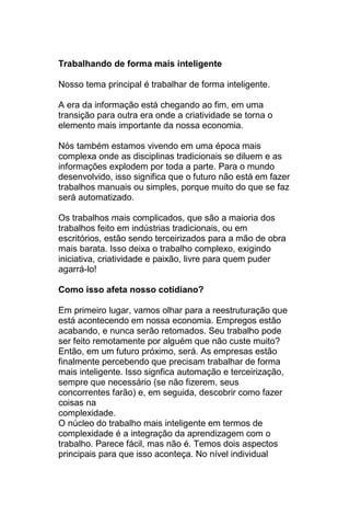 Trabalhando de forma mais inteligente

Nosso tema principal é trabalhar de forma inteligente.

A era da informação está chegando ao fim, em uma
transição para outra era onde a criatividade se torna o
elemento mais importante da nossa economia.

Nós também estamos vivendo em uma época mais
complexa onde as disciplinas tradicionais se diluem e as
informações explodem por toda a parte. Para o mundo
desenvolvido, isso significa que o futuro não está em fazer
trabalhos manuais ou simples, porque muito do que se faz
será automatizado.

Os trabalhos mais complicados, que são a maioria dos
trabalhos feito em indústrias tradicionais, ou em
escritórios, estão sendo terceirizados para a mão de obra
mais barata. Isso deixa o trabalho complexo, exigindo
iniciativa, criatividade e paixão, livre para quem puder
agarrá-lo!

Como isso afeta nosso cotidiano?

Em primeiro lugar, vamos olhar para a reestruturação que
está acontecendo em nossa economia. Empregos estão
acabando, e nunca serão retomados. Seu trabalho pode
ser feito remotamente por alguém que não custe muito?
Então, em um futuro próximo, será. As empresas estão
finalmente percebendo que precisam trabalhar de forma
mais inteligente. Isso signfica automação e terceirização,
sempre que necessário (se não fizerem, seus
concorrentes farão) e, em seguida, descobrir como fazer
coisas na
complexidade.
O núcleo do trabalho mais inteligente em termos de
complexidade é a integração da aprendizagem com o
trabalho. Parece fácil, mas não é. Temos dois aspectos
principais para que isso aconteça. No nível individual
 