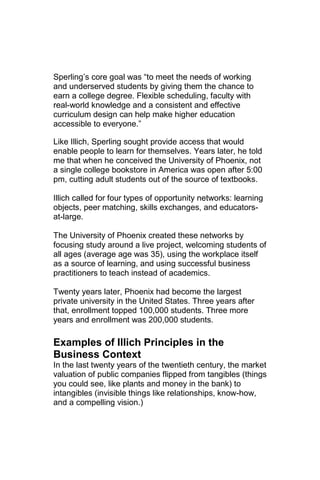 Sperling‘s core goal was ―to meet the needs of working
and underserved students by giving them the chance to
earn a college degree. Flexible scheduling, faculty with
real-world knowledge and a consistent and effective
curriculum design can help make higher education
accessible to everyone.‖

Like Illich, Sperling sought provide access that would
enable people to learn for themselves. Years later, he told
me that when he conceived the University of Phoenix, not
a single college bookstore in America was open after 5:00
pm, cutting adult students out of the source of textbooks.

Illich called for four types of opportunity networks: learning
objects, peer matching, skills exchanges, and educators-
at-large.

The University of Phoenix created these networks by
focusing study around a live project, welcoming students of
all ages (average age was 35), using the workplace itself
as a source of learning, and using successful business
practitioners to teach instead of academics.

Twenty years later, Phoenix had become the largest
private university in the United States. Three years after
that, enrollment topped 100,000 students. Three more
years and enrollment was 200,000 students.

Examples of Illich Principles in the
Business Context
In the last twenty years of the twentieth century, the market
valuation of public companies flipped from tangibles (things
you could see, like plants and money in the bank) to
intangibles (invisible things like relationships, know-how,
and a compelling vision.)
 