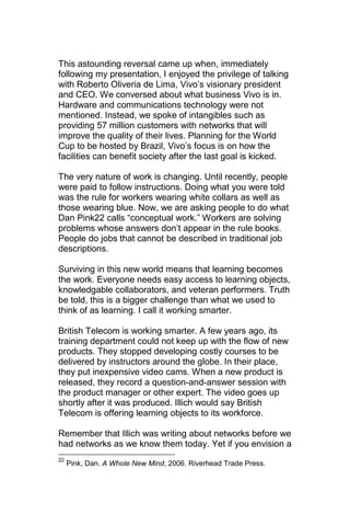 This astounding reversal came up when, immediately
following my presentation, I enjoyed the privilege of talking
with Roberto Oliveria de Lima, Vivo‘s visionary president
and CEO. We conversed about what business Vivo is in.
Hardware and communications technology were not
mentioned. Instead, we spoke of intangibles such as
providing 57 million customers with networks that will
improve the quality of their lives. Planning for the World
Cup to be hosted by Brazil, Vivo‘s focus is on how the
facilities can benefit society after the last goal is kicked.

The very nature of work is changing. Until recently, people
were paid to follow instructions. Doing what you were told
was the rule for workers wearing white collars as well as
those wearing blue. Now, we are asking people to do what
Dan Pink22 calls ―conceptual work.‖ Workers are solving
problems whose answers don‘t appear in the rule books.
People do jobs that cannot be described in traditional job
descriptions.

Surviving in this new world means that learning becomes
the work. Everyone needs easy access to learning objects,
knowledgable collaborators, and veteran performers. Truth
be told, this is a bigger challenge than what we used to
think of as learning. I call it working smarter.

British Telecom is working smarter. A few years ago, its
training department could not keep up with the flow of new
products. They stopped developing costly courses to be
delivered by instructors around the globe. In their place,
they put inexpensive video cams. When a new product is
released, they record a question-and-answer session with
the product manager or other expert. The video goes up
shortly after it was produced. Illich would say British
Telecom is offering learning objects to its workforce.

Remember that Illich was writing about networks before we
had networks as we know them today. Yet if you envision a
22
     Pink, Dan. A Whole New Mind, 2006. Riverhead Trade Press.
 