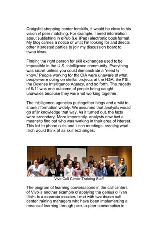 Craigslist shopping center for skills, it would be close to his
vision of peer matching. For example, I need information
about publishing in ePub (i.e. iPad) electronic book format.
My blog carries a notice of what I‘m looking for and directs
other interested parties to join my discussion board to
swap ideas.

Finding the right person for skill exchanges used to be
impossible in the U.S. intelligence community. Everything
was secret unless you could demonstrate a ―need to
know.‖ People working for the CIA were unaware of what
people were doing on similar projects at the NSA, the FBI,
the Defense Intelligence Agency, and so forth. The tragedy
of 9/11 was one outcome of people being caught
unawares because they were not working together.

The intelligence agencies put together blogs and a wiki to
share information widely. We assumed that analysts would
go after knowledge that way. As it turned out, the facts
were secondary. More importantly, analysts now had a
means to find out who was working in their area of interest.
This led to phone calls and lunch meetings, creating what
Illich would think of as skill exchanges.




                Vivo Call Center Training Staff

The program of learning conversations in the call centers
of Vivo is another example of applying the genius of Ivan
Illich. In a separate session, I met with two dozen call
center training managers who have been implementing a
means of learning through peer-to-peer conversation in
 