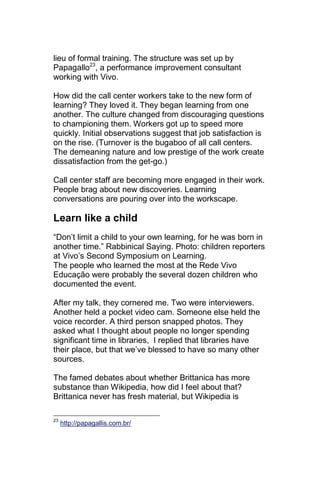 lieu of formal training. The structure was set up by
Papagallo23, a performance improvement consultant
working with Vivo.

How did the call center workers take to the new form of
learning? They loved it. They began learning from one
another. The culture changed from discouraging questions
to championing them. Workers got up to speed more
quickly. Initial observations suggest that job satisfaction is
on the rise. (Turnover is the bugaboo of all call centers.
The demeaning nature and low prestige of the work create
dissatisfaction from the get-go.)

Call center staff are becoming more engaged in their work.
People brag about new discoveries. Learning
conversations are pouring over into the workscape.

Learn like a child
―Don‘t limit a child to your own learning, for he was born in
another time.‖ Rabbinical Saying. Photo: children reporters
at Vivo‘s Second Symposium on Learning.
The people who learned the most at the Rede Vivo
Educação were probably the several dozen children who
documented the event.

After my talk, they cornered me. Two were interviewers.
Another held a pocket video cam. Someone else held the
voice recorder. A third person snapped photos. They
asked what I thought about people no longer spending
significant time in libraries, I replied that libraries have
their place, but that we‘ve blessed to have so many other
sources.

The famed debates about whether Brittanica has more
substance than Wikipedia, how did I feel about that?
Brittanica never has fresh material, but Wikipedia is

23
     http://papagallis.com.br/
 