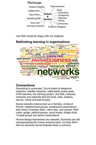 Ivan Illich would be happy with our progress.

Rethinking learning in organizations




Connections
Everything is connected. You‘re linked to telephone
networks, satellite networks, cable feeds, power grids,
ATM networks, the banking system, the Web, intranets,
extranets and networks that are local, wide, wireless,
secure, virtual and peer-to-peer.
Social networks interconnect us in families, circles of
friends, neighborhood groups, professional associations,
task teams, business webs, value nets, user groups, flash
mobs, gangs, political groups, scout troops, bridge clubs,
12-step groups and alumni associations.
Human beings themselves are networks. Scientists are still
conceptualizing the human protocol stack, but they affirm
that our personal neural intranets share a common
 