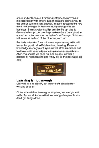 share and collaborate. Emotional intelligence promotes
interoperability with others. Expert locators connect you to
the person with the right answer. Imagine focusing the hive
mind that emerges in massive multiplayer games on
business. Smart systems will prescribe the apt way to
demonstrate a procedure, help make a decision or provide
a service, or transform an individual‘s self-image. Networks
will serve us instead of the other way around.
For tech networks, foundation meta-processing skills will
foster the growth of self-determined learning. Personal
knowledge management systems will store memories and
facilitate rapid knowledge sharing across one‘s network.
Alter-ego agents will seek out and present us with a
balance of normal alerts and fringy out-of-the-box wake-up
calls.




Learning is not enough
Learning is a necessary but insufficient condition for
working smarter.

Dictionaries define learning as acquiring knowledge and
skills. But we all know skilled, knowledgeable people who
don‘t get things done.
 