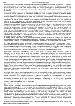 09/05/13 A Essência Sobre a Forma | Blog Contábil
www.blogcontabil.com.br/2009/03/a-essencia-sobre-a-forma/ 2/4
resultabilidade, é que sustenta a “preservação” da riqueza patrimonial e social das células sociais; logo, é a proteção
contra os riscos que podem afetar as funções básicas do patrimônio que permitem a continuidade da vida deste,
ensejando a da célula social. Como exemplo prático: um sábio consultor contábil, provavelmente para fins de
preservação financeira de uma célula social, recomenda a supremacia da “qualidade da liquidez” sobre a tradicional
quantidade.
Outra âncora está apoiada na hermenêutica e na intenção sobre o ato ou fato contábil, ou seja, a intencionalidade
medida pelo conjunto dos motivos do administrador de uma célula social, ao exercer a empresa , em oposição à forma
realizada, pois o que deve prevalecer é a relação de economicidade do fenômeno na riqueza aziendal.
Naturalmente não se busca a dispensa da forma, mas, sim, colocá-la hierarquicamente em uma menor relevância em
relação à supremacia viripotente da essência, nas hipóteses em que dúvidas possam se constituir, por lacunas ou por
deficiências de normas jurídicas contábeis. E em especial, quando da existência de um ato ou fato contábil que
dependa de uma interpretação, para sua correta classificação, em que podem ocorre interpretação polissêmica ou
ambígua ou uma simples incerteza de identificação por obscuridade.
Esta teoria tem por objetivo revelar a substância patrimonial como sendo o epicentro de uma célula social, ou seja, a
sua parte essencial, pois a essência da natureza da riqueza é que lhe define as qualidades de gerar lucro pelo
exercício do objeto social. A forma simplesmente não ultrapassa os limites de uma normativa pautada em
características definidas externamente. A essência sobre a forma não é princípio e nem método e sim, uma teoria que
versa sobre os fenômenos patrimoniais. Assim sendo, primeiramente, o que se pretende nesta teoria, não é que a
forma torne-se irrelevante, descartável ou desprezível. Porém, quando a forma legal ou documental de determinado ato
ou fato indique uma discrepância, ou não esteja demonstrando com fidelidade e clareza a situação real ou as
atividades peculiaridades de uma célula social, a essência econômica financeira social ou ambiental deverá, sempre,
prevalecer no registro contábil, e não, a sua forma.
E por fim, a teoria da essência sobre a forma encontra-se totalmente apartada do subjetivo , dos regimes de
alternativas e opções, das evasões fiscais e dos balanços maquiados; muito pelo contrário, afasta-se disto por ter
vínculo vital com o princípio da moralidade, da impessoalidade, da probidade, da informação e da fidedignidade.
[1] Wilson Alberto Zappa Hoog – Bacharel em Ciências Contábeis, Mestre em Direito, Perito-Contador; Auditor,
Consultor Empresarial, Palestrante, especialista em Avaliação de Sociedades Empresárias, escritor de várias obras de
contabilidade e direito e pesquisador de matéria contábil, professor-doutrinador de perícia contábil, direito contábil e de
empresas em cursos de pós-graduação de várias instituições de ensino e membro da ACIN – Associação Científica
Internacional Neopatrimonialista, e do conselho editorial da Editora Juruá; site: www.zappahoog.com.br.
[2] VENDOR – na operação vendor finance supõe-se que o cliente seja tradicional, tendo em vista que ele é que
assume o risco do negócio junto ao banco. Sua finalidade é o financiamento de vendas, com fulcro no princípio de
cessão de crédito, ou seja: a empresa realiza as vendas a prazo, no entanto, recebe à vista por estas operações. Isto
vem em sintonia com o objetivo da empresa que é comercial: compra, venda, ou industrialização de produtos e de
prestação de serviços e não, financiamento, que é fator atípico ao objeto do negócio, além de ter outra vantagem: as
vendas não são base de cálculo para impostos, pois não são realizadas pelas empresas tomadoras dessa linha de
crédito. E a operação inversa é denominada de compror; neste caso o fiador é o próprio comprador. Este tipo de
operação, na maioria das vezes, clama por parecer técnico para elucidar questões entre o fabricante e o comprador,
pois o agente financeiro tem operação garantida por aval e normalmente executa o vendedor, que por sua vez busca
ressarcir o seu dano junto ao seu cliente, razão pela qual são envolvidos aspectos tais como: se a mercadoria foi
efetivamente entregue, se ocorreu devolução parcial, existência da capitalização de juros, taxas de juros elevados,
usura, além das questões relativas à perícia grafotécnica que busca provar a veracidade da assinatura das partes
envolvidas na transação.
[3] ELISÃO FISCAL – ato ou efeito de elidir tributos por meio de planejamento tributário. Portanto, ato realizado com total
observância das leis vigentes, que evita, de forma lícita, a ocorrência do fato gerador do tributo. Totalmente diferente da
evasão tributária, que são os atos desconsiderados por dissimulação ou simulação, conforme CTN, art. 116. Logo, são
opções conscientes abertas pelo fisco; omissões legislativas com o objetivo de eliminar ou reduzir a carga tributária, e
ou postergar o pagamento de tributos ou de contribuições sociais. O CTN em seu art. 116, parágrafo único, apresenta
norma antielisão, não regulamentada e oriunda da Lei Complementar 104/01. Estes procedimentos, da norma
antielisão, deverão ser estabelecidos em lei ordinária.
[4] VALOR DE UTILIDADE – O valor de um bem ou serviço decorre da sua utilidade e capacidade de converter-se em
moeda corrente. Utilidade é a capacidade de um bem ou serviço de satisfazer necessidades humanas. Logo, o valor
de uma utilidade é o preço de um bem ou serviço pela sua utilidade econômica. É esse preço obtido em uma relação
de transferência mútua e simultânea de coisas entre seus respectivos proprietários, ou seja: o valor da troca de um
bem por outro. Como exemplo, temos o valor de uma marca, que normalmente será obtido e mensurado de forma
restrita e linear, por procedimento científico contabilístico que mensure a sua utilidade. Logo, avaliada pelo valor
econômico estimado ao benefício dos negócios jurídicos, que considera, inclusive o efeito de programas e
investimentos em marketing e da notoriedade da marca. Karl Marx, quando se refere à utilidade defende que “É a
utilidade de uma coisa que lhe dá um valor de uso”. Isso nos permite concluir que a mais-valia de uma marca é a força
da produção e comercialização, negócio jurídico, pois o simples emprego de uma marca não cria valor, mas transmite
seu próprio valor ao produto – serviço com que ela contribui para vender.
[5] A recuperabilidade é uma tecnologia que avalia a eficiência do mecanismo de retorno de um capital investido em
 