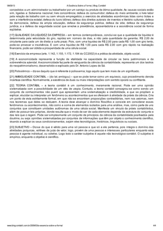 09/05/13 A Essência Sobre a Forma | Blog Contábil
www.blogcontabil.com.br/2009/03/a-essencia-sobre-a-forma/ 4/4
concedidos a um administrador ou trabalhador por um serviço ou produto de ótima qualidade. As causas sociais estão
sim, ligadas a: Soberania nacional; livre concorrência; defesa do consumidor; defesa do meio ambiente; o livre labor
pela relação de trabalho com ou sem vínculo empregatício; o exercício de atividades econômicas tidas como lícitas e
sem a interferência estatal; defesa do lucro idôneo; defesa dos direitos autorais de inventos e literário culturais; defesa
da democracia, defesa da ampla educação, defesa da segurança pública, defesa da vida; defesa da segurança
jurídica, e a defesa da seguridade social que envolve a previdência, aposentadoria e a assistência social de forma
eqüitativa.
[17] QUALIDADE DA LIQUIDEZ DA EMPRESA – em termos contemporâneos, conclui-se que a qualidade da liquidez é
determinada pela velocidade do giro, rapidez em número de dias, e não pela quantidade da garantia; R$ 2,00 de
circulante para cada um de dívida a curto prazo. Pois, com uma liquidez de R$ 2,00 para cada R$ 1,00 com giro lento,
pode-se provocar a insolvência. E com uma liquidez de R$ 1,00 para cada R$ 2,00 com giro rápido na realização
financeira, pode ser obtida a prosperidade de uma célula social.
[18] Exercício da empresa (arts. 1.142, 1.155, 1.172, 1.184 do CC2002) è a prática da atividade, objeto social.
[19] A economicidade representa a função de vitalidade na capacidade de circular os bens patrimoniais e da
sobrevivência aziendal. A economicidade faz parte da vanguarda da ciência da contabilidade, representa um dos lastros
do neopatrimonialismo, desenvolvido e explicado pelo Dr. Antonio Lopes de Sá.
[20] Polissêmico – diz-se daquilo que é referente à polissemia; logo aquilo que tem mais de um significado.
[21] AMBIGUIDADE CONTÁBIL – (do lat. ambiguu) – que se pode tomar como um equívoco, cujo procedimento denota
incerteza científica. Normalmente, a existência de duas ou mais interpretações com sentido oposto ou conflitante.
[22] TEORIA CONTÁBIL – a teoria contábil é um conhecimento, meramente racional. Pode ser uma opinião
sistematizada com a possibilidade de um viés de utopia. Contudo, a teoria contábil consagrou-se como sendo um
conjunto de conhecimentos não pueril que apresentam uma sistematização e credibilidade, e que se propõem a
explicar, elucidar ou interpretar um fenômeno ou acontecimentos que se oferecem à atividade da práxis da ciência. Cria
um ponto de vista estritamente formal, em que não se encontram proposições contraditórias, nem nos axiomas, nem
nos teoremas que deles se deduzem. A teoria deve alcançar o domínio filosófico e consiste em considerar esses
fenômenos ou acontecimentos, não como a soma de elementos isolados para uma análise, mas, como parte de uns
conjuntos que constituem unidades autônomas de uma célula social. Manifesta um vínculo da práxis contabilística,
além de possuir leis próprias, donde resulta que o modo de ser de cada elemento depende da estrutura do conjunto e
das leis que o regem. Pode ser simplesmente um conjunto de princípios da ciência da contabilidade positivados pela
doutrina, ou seja: opiniões sistematizadas por conjuntos de informações que têm por objeto o conhecimento científico,
visando a explicar os seus condicionamentos, sejam eles tecnológicos, históricos, linguísticos ou sociais.
[23] SUBJETIVO – Diz-se do que é válido para uma só pessoa e que só a ele pertence, pois integra o domínio das
atividades psíquicas, volitivas de juízo de valor, logo, provém de uma pessoa e interesses particulares enquanto esta
pessoa é agente individual, ou coletivo. Logo todo o caráter subjetivo é aquele não tecnológico-contábil. O subjetivo é
empírico, enquanto o objetivo é científico.
 