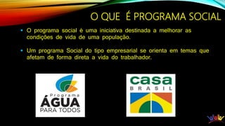 O QUE É PROGRAMA SOCIAL
 O programa social é uma iniciativa destinada a melhorar as
condições de vida de uma população.
 Um programa Social do tipo empresarial se orienta em temas que
afetam de forma direta a vida do trabalhador.
 