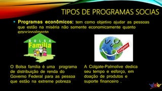 TIPOS DE PROGRAMAS SOCIAS
 Programas econômicos: tem como objetivo ajudar as pessoas
que estão na miséria não somente economicamente quanto
emocionalmente.
O Bolsa família é uma programa
de distribuição de renda do
Governo Federal para as pessoa
que estão na extreme pobreza
A Colgate-Palmolive dedica
seu tempo e esforço, em
doação de produtos e
suporte financeiro .
 