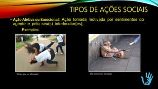 TIPOS DE AÇÕES SOCIAIS
 Ação Afetiva ou Emocional: Ação tomada motivada por sentimentos do
agente e pelo seu(s) interlocutor(es);
Exemplos:
Brigar por ser ultrajado Dar esmola ao mendigo
 