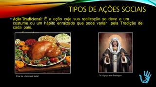  Ação Tradicional: É a ação cuja sua realização se deve a um
costume ou um hábito enraizado que pode variar pela Tradição de
cada país.
Exemplos:
Cear na véspera de natal Ir à igreja aos domingos
TIPOS DE AÇÕES SOCIAIS
 