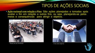  Ação racional com relação a Fins: São ações planejadas e tomadas após
avaliar o fim em relação a outros fins, ou seja, planejando-se pelos
meios e consequências para atingir o objetivo.
Exemplos:
Passar em um Vestibular Criar uma empresa
TIPOS DE AÇÕES SOCIAIS
 