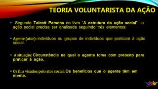  Segundo Talcott Parsons no livro “A estrutura da ação social” a
ação social precisa ser analisada seguindo três elementos:
 Agente (ator): indivíduos ou grupos de indivíduos que praticam à ação
social.
 A situação: Circunstância na qual o agente toma com pretexto para
praticar à ação.
 Os fins visados pelo ator social: Os benefícios que o agente têm em
mente.
TEORIA VOLUNTARISTA DA AÇÃO
 