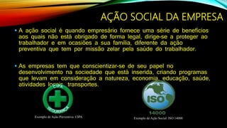  A ação social é quando empresário fornece uma série de benefícios
aos quais não está obrigado de forma legal, dirige-se a proteger ao
trabalhador e em ocasiões a sua família, diferente da ação
preventiva que tem por missão zelar pela saúde do trabalhador.
 As empresas tem que conscientizar-se de seu papel no
desenvolvimento na sociedade que está inserida, criando programas
que levam em consideração a natureza, economia, educação, saúde,
atividades locais, transportes.
AÇÃO SOCIAL DA EMPRESA
Exemplo de Ação Preventiva: CIPA Exemplo de Ação Social: ISO 14000
 