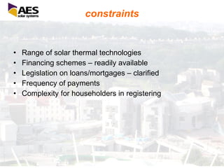 constraints Range of solar thermal technologies Financing schemes – readily available Legislation on loans/mortgages – clarified Frequency of payments Complexity for householders in registering 