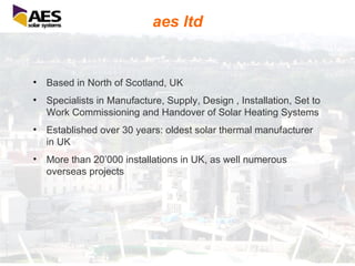 aes ltd Based in North of Scotland, UK Specialists in Manufacture, Supply, Design , Installation, Set to Work Commissioning and Handover of Solar Heating Systems Established over 30 years: oldest solar thermal manufacturer in UK More than 20’000 installations in UK, as well numerous overseas projects 