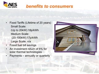 benefits to consumers Fixed Tariffs (Lifetime of 20 years) Small Scale:  (Up to 20kW):18p/kWh Medium Scale: (20-100kW):17p/kWh Large Scale: n/a Fossil fuel bill savings An investment return of 6% for solar thermal technologies Payments – annually or quarterly 