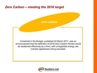 Zero Carbon – meeting the 2016 target



                               ZERO CARBON




          Contained in the Budget, published 23 March 2011, was an
      announcement that the definition of 2016 Zero Carbon Homes would
        be weakened effectively by a third, with unregulated energy use
                     (namely appliances) being excluded.
 