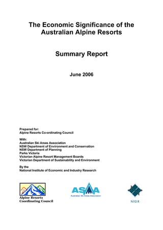 The Economic Significance of the
Australian Alpine Resorts
Summary Report
June 2006
Prepared for:
Alpine Resorts Co-ordinating Council
With:
Australian Ski Areas Association
NSW Department of Environment and Conservation
NSW Department of Planning
Parks Victoria
Victorian Alpine Resort Management Boards
Victorian Department of Sustainability and Environment
By the
National Institute of Economic and Industry Research
Alpine Resorts
Coordinating Council
 