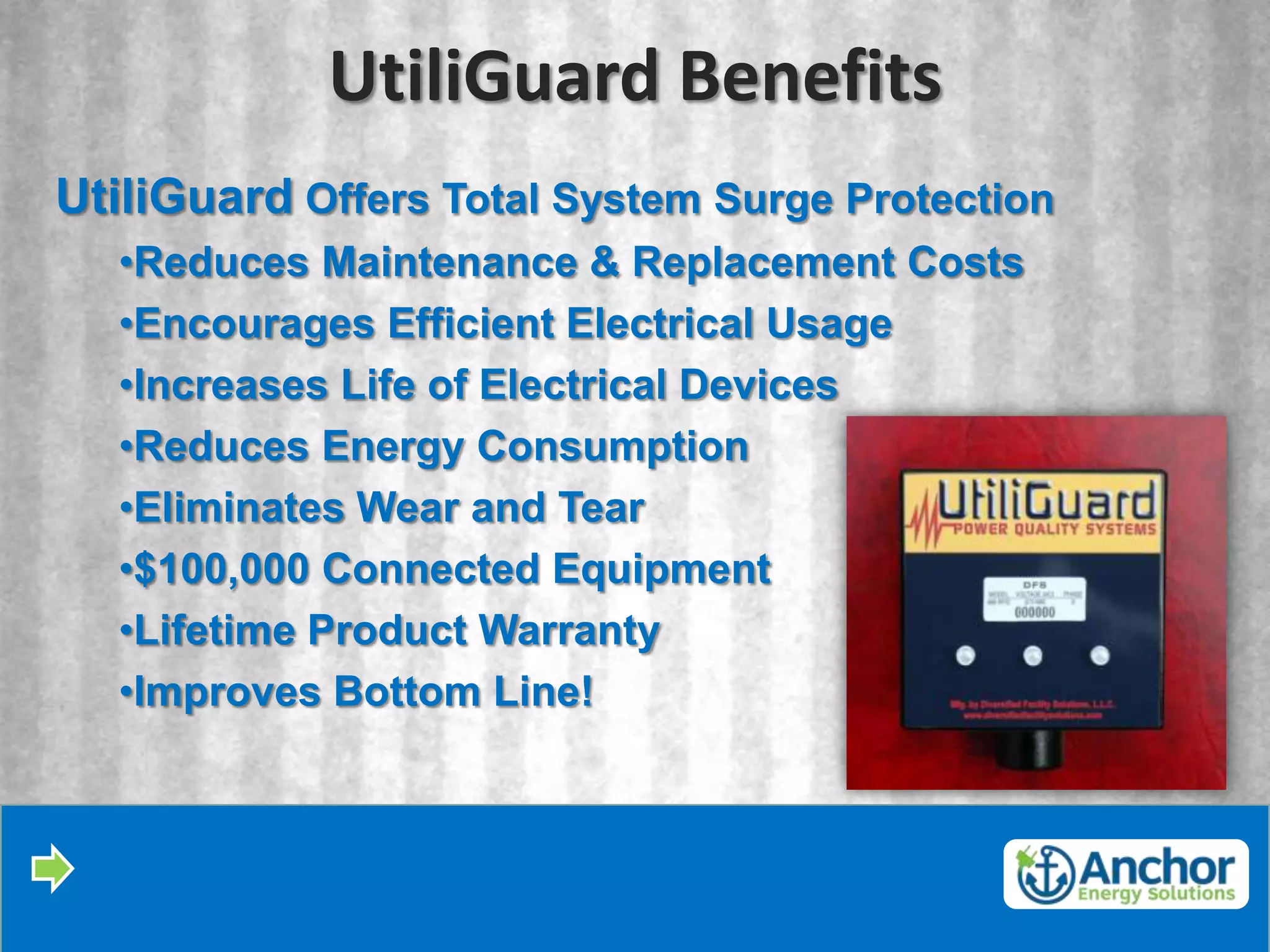 UtiliGuard Benefits
UtiliGuard Offers Total System Surge Protection
  •Reduces Maintenance & Replacement Costs
  •Encourages Efficient Electrical Usage
  •Increases Life of Electrical Devices
  •Reduces Energy Consumption
  •Eliminates Wear and Tear
  •$100,000 Connected Equipment
  •Lifetime Product Warranty
  •Improves Bottom Line!
 