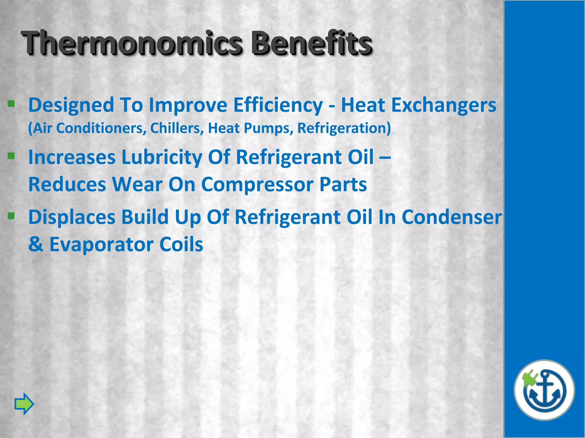 Thermonomics Benefits
 Designed To Improve Efficiency - Heat Exchangers
  (Air Conditioners, Chillers, Heat Pumps, Refrigeration)
 Increases Lubricity Of Refrigerant Oil –
  Reduces Wear On Compressor Parts
 Displaces Build Up Of Refrigerant Oil In Condenser
  & Evaporator Coils
 