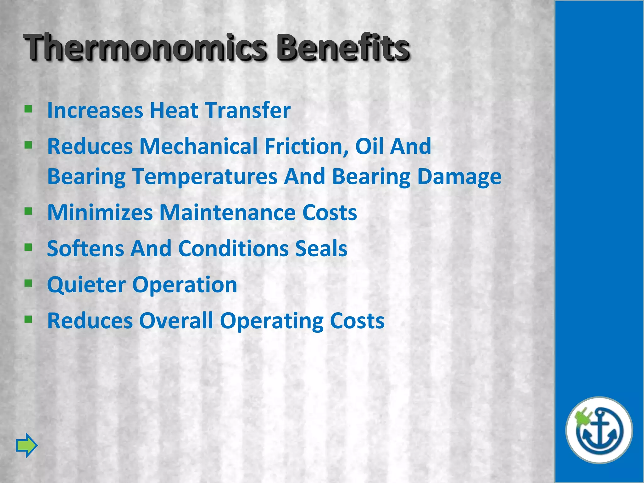 Thermonomics Benefits
 Increases Heat Transfer
 Reduces Mechanical Friction, Oil And
  Bearing Temperatures And Bearing Damage
 Minimizes Maintenance Costs
 Softens And Conditions Seals
 Quieter Operation
 Reduces Overall Operating Costs
 